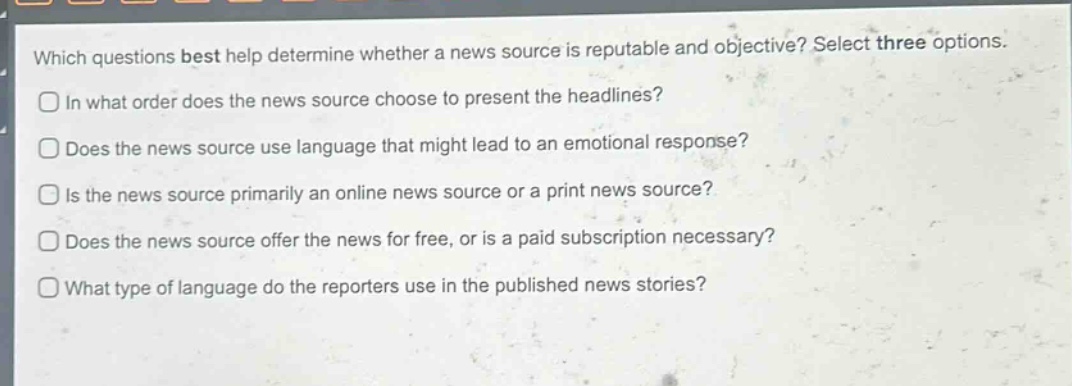 which questions best help determine whether a news source is reputable and objective? select three options.\nin what order does the news source choose to present the headlines?\ndoes the news source use language that might lead to an emotional response?\nis the news source primarily an online news source or a print news source?\ndoes the news source offer the news for free, or is a paid subscription necessary?\nwhat type of language do the reporters use in the published news stories?