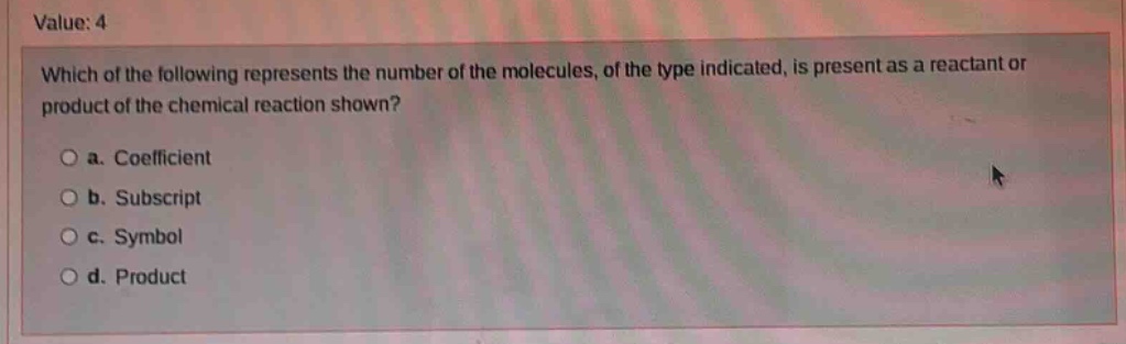 value: 4\nwhich of the following represents the number of the molecules, of the type indicated, is present as a reactant or product of the chemical reaction shown?\n a. coefficient\n b. subscript\n c. symbol\n d. product