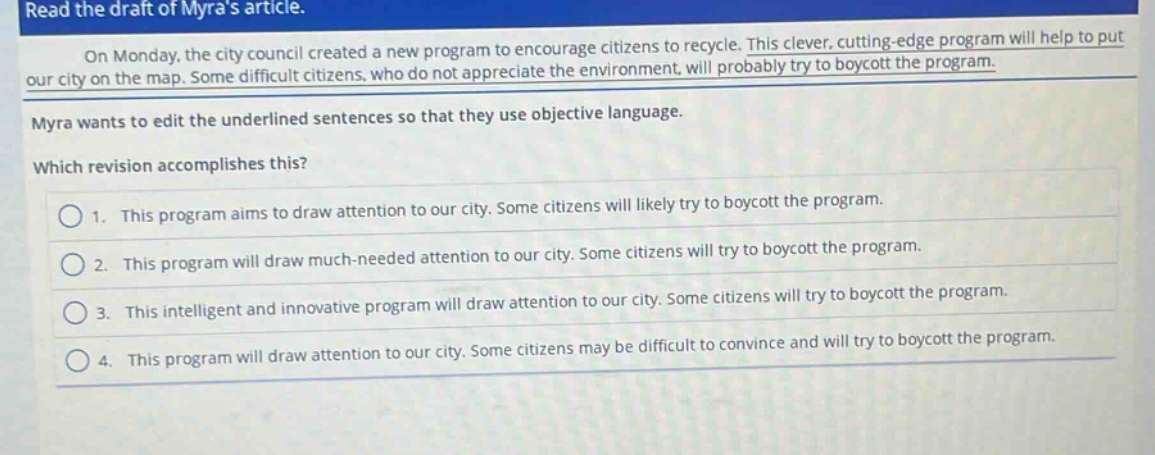 read the draft of myras article. on monday, the city council created a new program to encourage citizens to recycle. this clever, cutting - edge program will help to put our city on the map. some difficult citizens, who do not appreciate the environment, will probably try to boycott the program. myra wants to edit the underlined sentences so that they use objective language. which revision accomplishes this? 1. this program aims to draw attention to our city. some citizens will likely try to boycott the program. 2. this program will draw much - needed attention to our city. some citizens will try to boycott the program. 3. this intelligent and innovative program will draw attention to our city. some citizens will try to boycott the program. 4. this program will draw attention to our city. some citizens may be difficult to convince and will try to boycott the program.