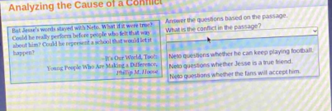 analyzing the cause of a conflict\nanswer the questions based on the passage.\nbut jesses words stayed with neto. what if it were true? could he really perform before people who felt that way about him? could he represent a school that would let it happen?\n—its our world, too!: young people who are making a difference,\nphilip m. hoose\nwhat is the conflict in the passage?\nneto questions whether he can keep playing football.\nneto questions whether jesse is a true friend.\nneto questions whether the fans will accept him.