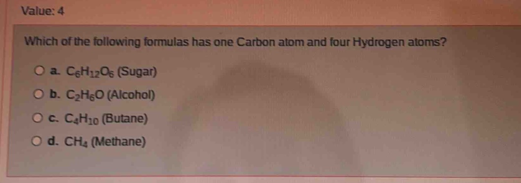 value: 4\nwhich of the following formulas has one carbon atom and four hydrogen atoms?\no a. c₆h₁₂o₆ (sugar)\no b. c₂h₆o (alcohol)\no c. c₄h₁₀ (butane)\no d. ch₄ (methane)