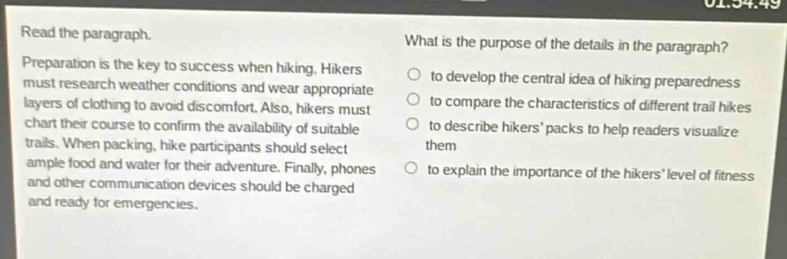 read the paragraph.\npreparation is the key to success when hiking. hikers must research weather conditions and wear appropriate layers of clothing to avoid discomfort. also, hikers must chart their course to confirm the availability of suitable trails. when packing, hike participants should select ample food and water for their adventure. finally, phones and other communication devices should be charged and ready for emergencies.\nwhat is the purpose of the details in the paragraph?\n- to develop the central idea of hiking preparedness\n- to compare the characteristics of different trail hikes\n- to describe hikers’ packs to help readers visualize them\n- to explain the importance of the hikers’ level of fitness