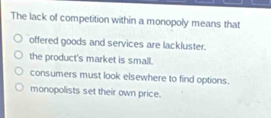 the lack of competition within a monopoly means that\no offered goods and services are lackluster.\no the products market is small.\no consumers must look elsewhere to find options.\no monopolists set their own price.