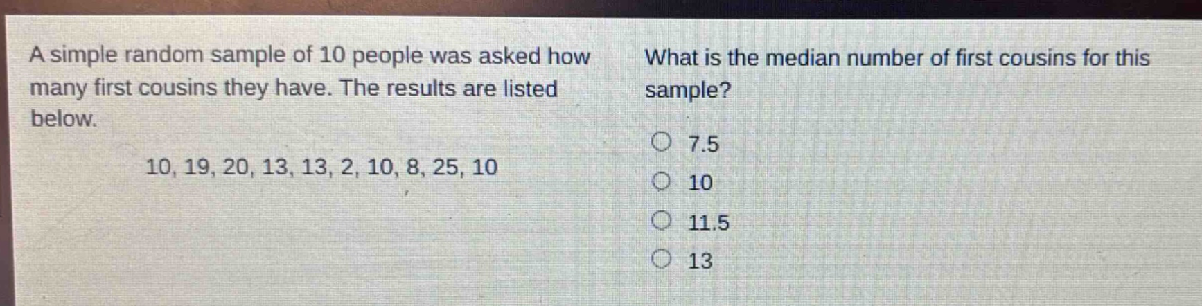a simple random sample of 10 people was asked how many first cousins they have. the results are listed below. 10, 19, 20, 13, 13, 2, 10, 8, 25, 10. what is the median number of first cousins for this sample? 7.5 10 11.5 13