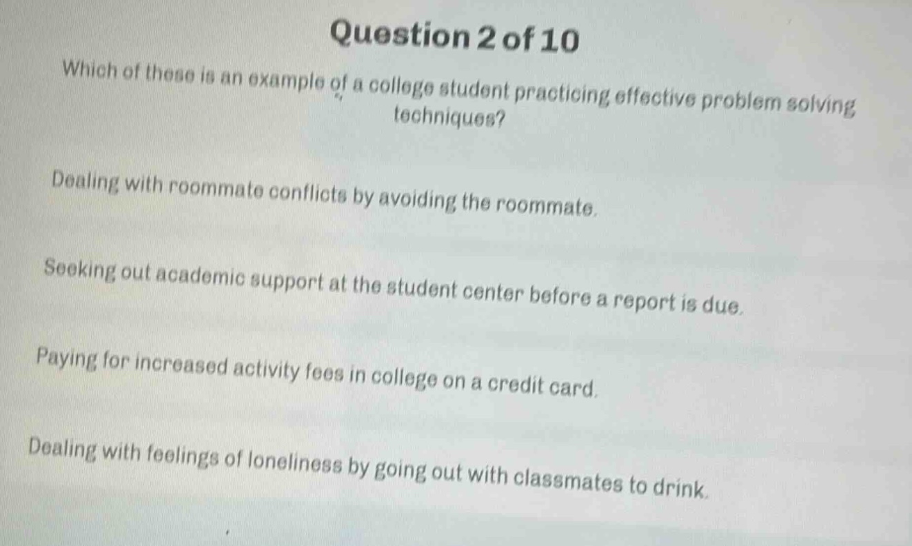 question 2 of 10\nwhich of these is an example of a college student practicing effective problem - solving techniques?\ndealing with roommate conflicts by avoiding the roommate.\nseeking out academic support at the student center before a report is due.\npaying for increased activity fees in college on a credit card.\ndealing with feelings of loneliness by going out with classmates to drink.