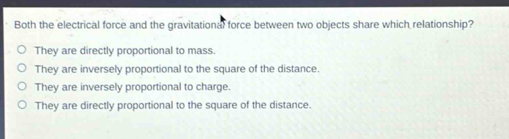 both the electrical force and the gravitational force between two objects share which relationship?\no they are directly proportional to mass.\no they are inversely proportional to the square of the distance.\no they are inversely proportional to charge.\no they are directly proportional to the square of the distance.