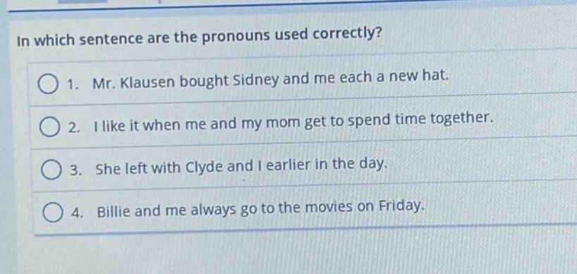 in which sentence are the pronouns used correctly?\n1. mr. klausen bought sidney and me each a new hat.\n2. i like it when me and my mom get to spend time together.\n3. she left with clyde and i earlier in the day.\n4. billie and me always go to the movies on friday.