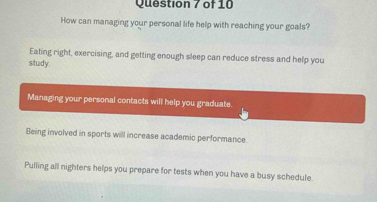 question 7 of 10\nhow can managing your personal life help with reaching your goals?\neating right, exercising, and getting enough sleep can reduce stress and help you study.\nmanaging your personal contacts will help you graduate.\nbeing involved in sports will increase academic performance.\npulling all nighters helps you prepare for tests when you have a busy schedule.
