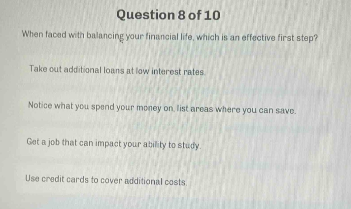 question 8 of 10\nwhen faced with balancing your financial life, which is an effective first step?\ntake out additional loans at low interest rates.\nnotice what you spend your money on, list areas where you can save.\nget a job that can impact your ability to study.\nuse credit cards to cover additional costs.