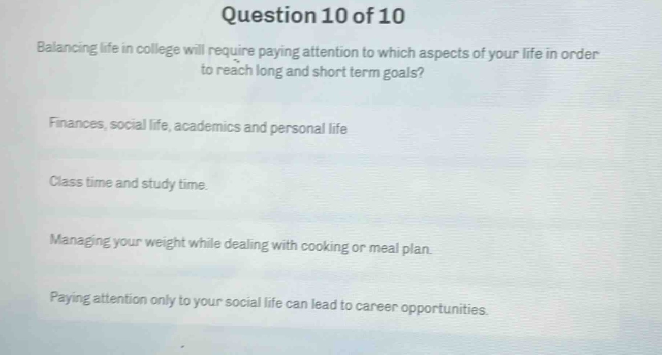 question 10 of 10\nbalancing life in college will require paying attention to which aspects of your life in order to reach long and short term goals?\nfinances, social life, academics and personal life\nclass time and study time.\nmanaging your weight while dealing with cooking or meal plan.\npaying attention only to your social life can lead to career opportunities.