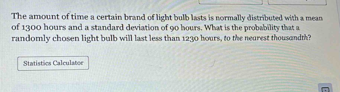 the amount of time a certain brand of light bulb lasts is normally distributed with a mean of 1300 hours and a standard deviation of 90 hours. what is the probability that a randomly chosen light bulb will last less than 1230 hours, to the nearest thousandth?\nstatistics calculator