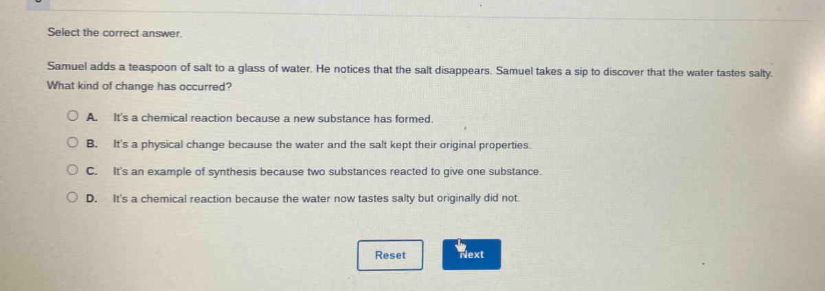 select the correct answer. samuel adds a teaspoon of salt to a glass of water. he notices that the salt disappears. samuel takes a sip to discover that the water tastes salty. what kind of change has occurred?\n\na. its a chemical reaction because a new substance has formed.\n\nb. its a physical change because the water and the salt kept their original properties.\n\nc. its an example of synthesis because two substances reacted to give one substance.\n\nd. its a chemical reaction because the water now tastes salty but originally did not.