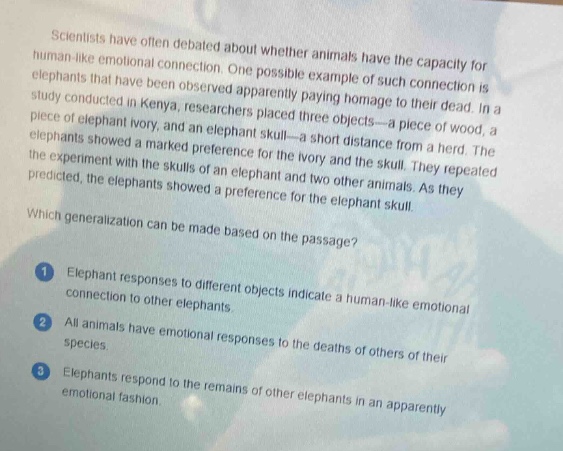 scientists have often debated about whether animals have the capacity for human - like emotional connection. one possible example of such connection is elephants that have been observed apparently paying homage to their dead. in a study conducted in kenya, researchers placed three objects - a piece of wood, a piece of elephant ivory, and an elephant skull - a short distance from a herd. the elephants showed a marked preference for the ivory and the skull. they repeated the experiment with the skulls of an elephant and two other animals. as they predicted, the elephants showed a preference for the elephant skull.\nwhich generalization can be made based on the passage?\n1 elephant responses to different objects indicate a human - like emotional connection to other elephants.\n2 all animals have emotional responses to the deaths of others of their species.\n3 elephants respond to the remains of other elephants in an apparently emotional fashion.