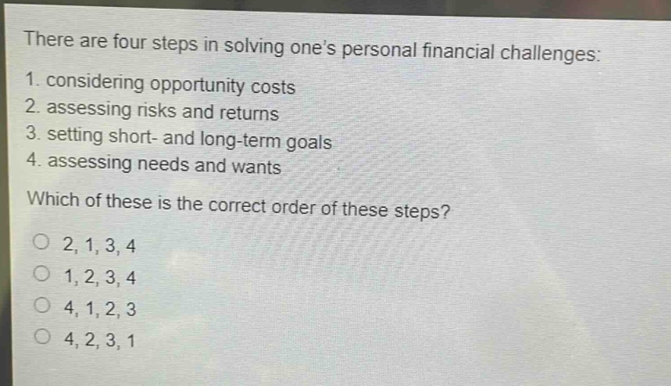 there are four steps in solving one’s personal financial challenges: 1. considering opportunity costs 2. assessing risks and returns 3. setting short- and long - term goals 4. assessing needs and wants which of these is the correct order of these steps? o 2, 1, 3, 4 o 1, 2, 3, 4 o 4, 1, 2, 3 o 4, 2, 3, 1