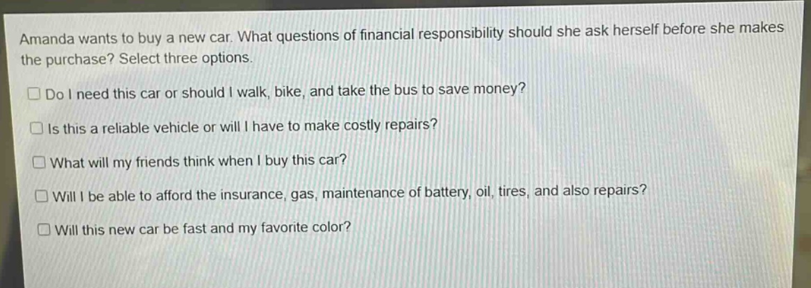 amanda wants to buy a new car. what questions of financial responsibility should she ask herself before she makes the purchase? select three options.\n□ do i need this car or should i walk, bike, and take the bus to save money?\n□ is this a reliable vehicle or will i have to make costly repairs?\n□ what will my friends think when i buy this car?\n□ will i be able to afford the insurance, gas, maintenance of battery, oil, tires, and also repairs?\n□ will this new car be fast and my favorite color?