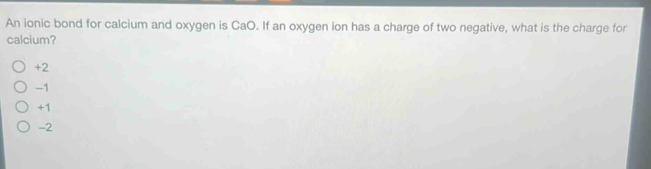 an ionic bond for calcium and oxygen is cao. if an oxygen ion has a charge of two negative, what is the charge for calcium?\n+2\n-1\n+1\n-2