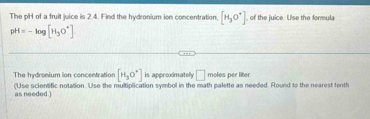 the ph of a fruit juice is 2.4. find the hydronium ion concentration, h₃o⁺, of the juice. use the formula ph = - log h₃o⁺. the hydronium ion concentration h₃o⁺ is approximately moles per liter. (use scientific notation. use the multiplication symbol in the math palette as needed. round to the nearest tenth as needed.)