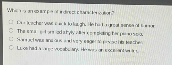 which is an example of indirect characterization?\no our teacher was quick to laugh. he had a great sense of humor.\no the small girl smiled shyly after completing her piano solo.\no samuel was anxious and very eager to please his teacher.\no luke had a large vocabulary. he was an excellent writer.