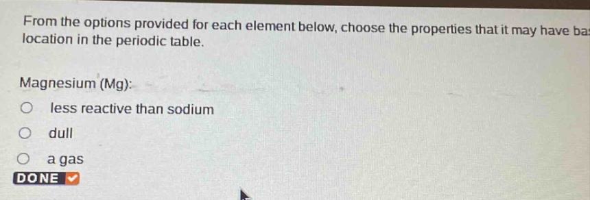 from the options provided for each element below, choose the properties that it may have based on its location in the periodic table.\nmagnesium (mg):\nless reactive than sodium\ndull\n a gas\ndone