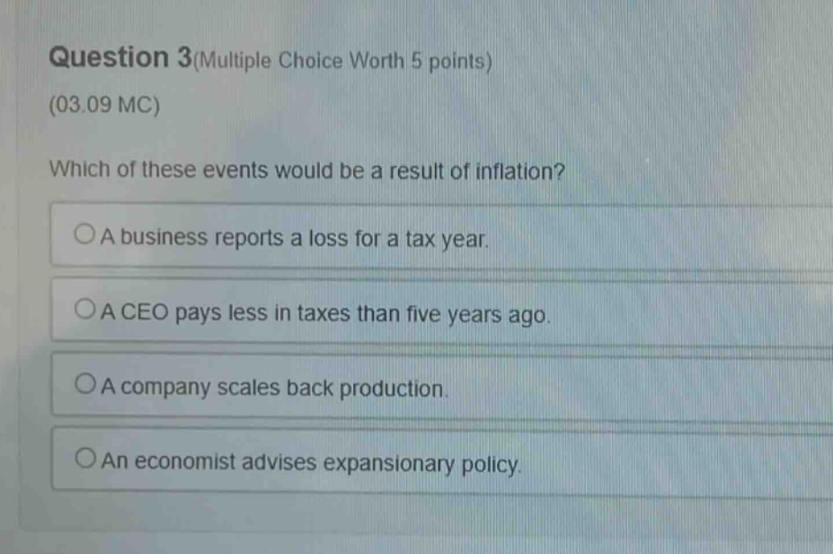 question 3(multiple choice worth 5 points)\n(03.09 mc)\nwhich of these events would be a result of inflation?\n○a business reports a loss for a tax year.\n○a ceo pays less in taxes than five years ago.\n○a company scales back production.\n○an economist advises expansionary policy.