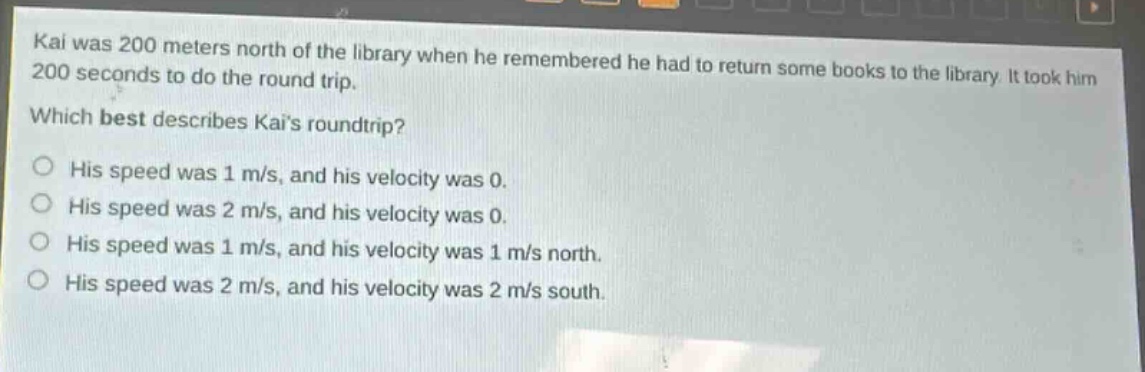 kai was 200 meters north of the library when he remembered he had to return some books to the library. it took him 200 seconds to do the round - trip. which best describes kais roundtrip? his speed was 1 m/s, and his velocity was 0. his speed was 2 m/s, and his velocity was 0. his speed was 1 m/s, and his velocity was 1 m/s north. his speed was 2 m/s, and his velocity was 2 m/s south.