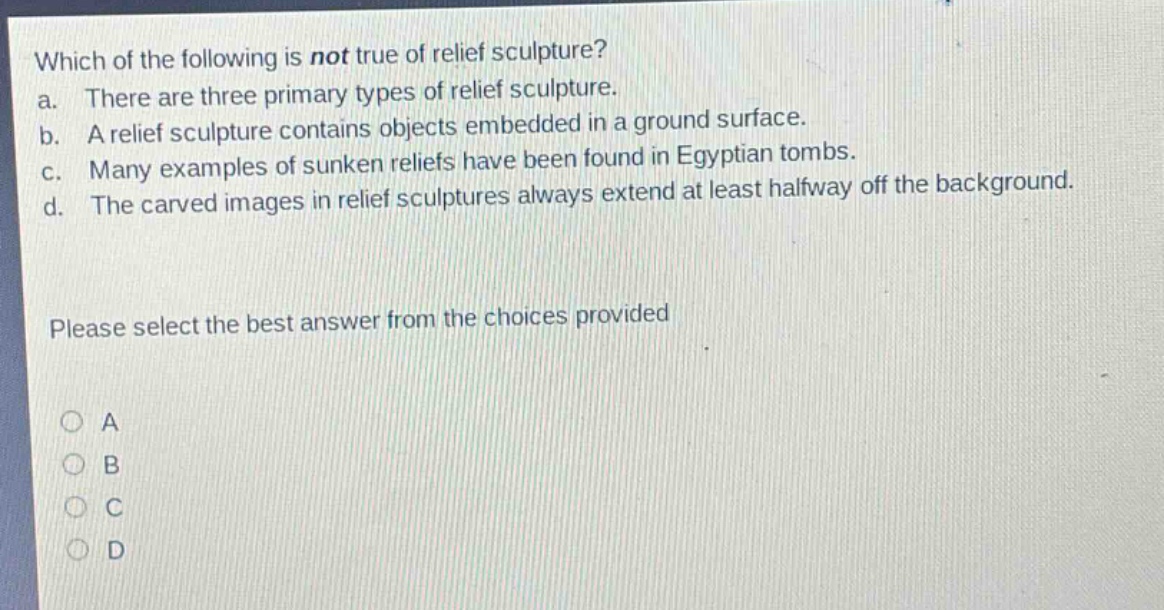 which of the following is not true of relief sculpture?\na. there are three primary types of relief sculpture.\nb. a relief sculpture contains objects embedded in a ground surface.\nc. many examples of sunken reliefs have been found in egyptian tombs.\nd. the carved images in relief sculptures always extend at least halfway off the background.\nplease select the best answer from the choices provided\na\nb\nc\nd