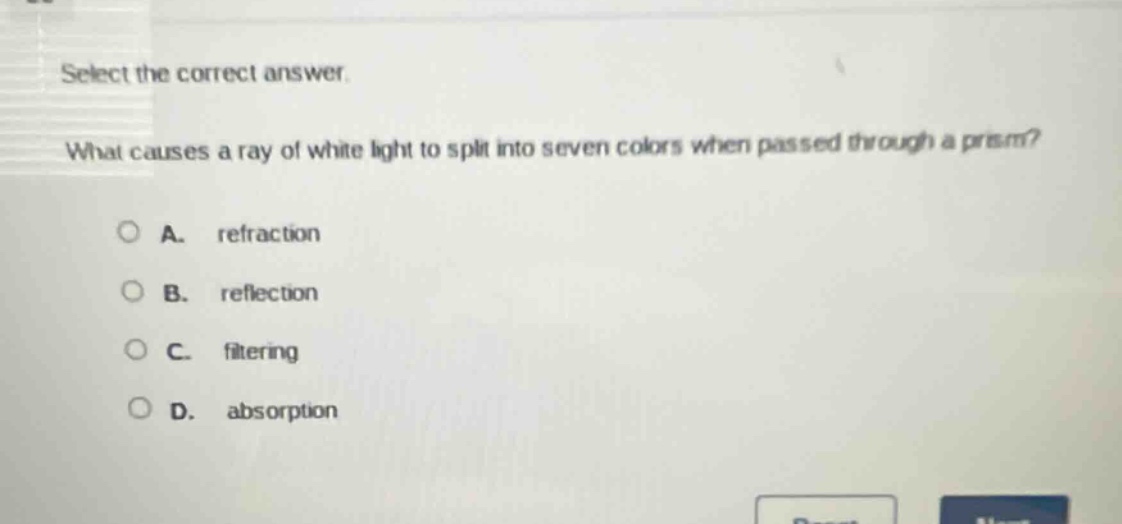 select the correct answer.\nwhat causes a ray of white light to split into seven colors when passed through a prism?\na. refraction\nb. reflection\nc. filtering\nd. absorption