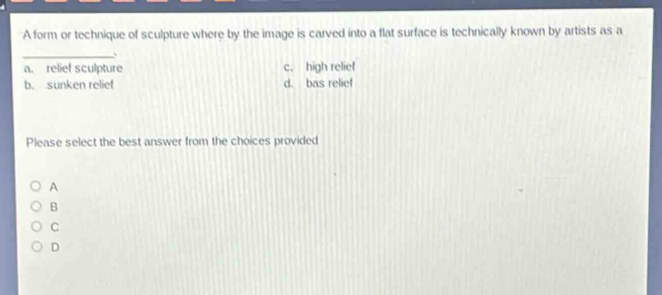 a form or technique of sculpture whereby the image is carved into a flat surface is technically known by artists as a\na. relief sculpture c. high relief\nb. sunken relief d. bas relief\nplease select the best answer from the choices provided\no a\no b\no c\no d