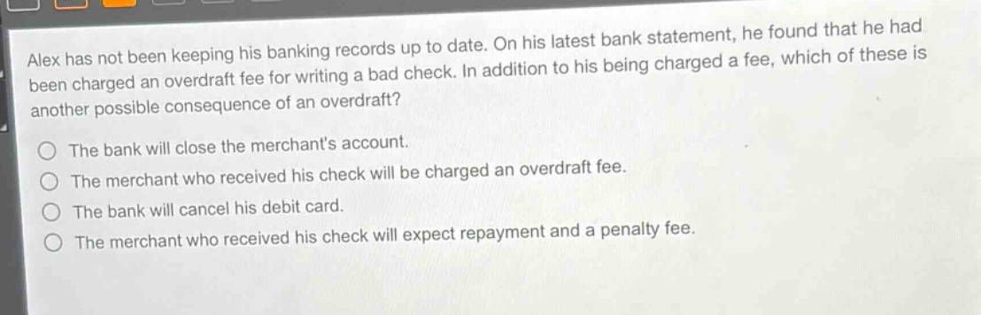 alex has not been keeping his banking records up to date. on his latest bank statement, he found that he had been charged an overdraft fee for writing a bad check. in addition to his being charged a fee, which of these is another possible consequence of an overdraft?\n\nthe bank will close the merchants account.\nthe merchant who received his check will be charged an overdraft fee.\nthe bank will cancel his debit card.\nthe merchant who received his check will expect repayment and a penalty fee.