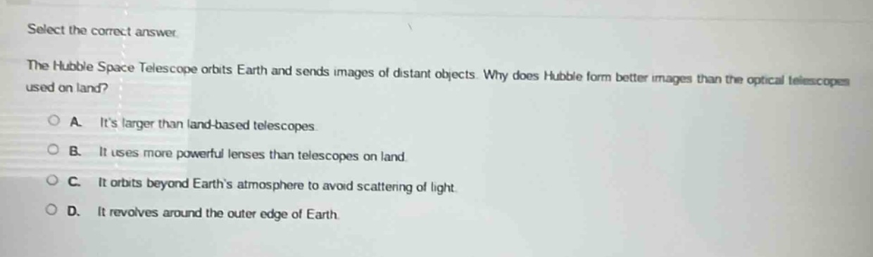 select the correct answer.\nthe hubble space telescope orbits earth and sends images of distant objects. why does hubble form better images than the optical telescopes used on land?\na. its larger than land - based telescopes.\nb. it uses more powerful lenses than telescopes on land.\nc. it orbits beyond earths atmosphere to avoid scattering of light.\nd. it revolves around the outer edge of earth.