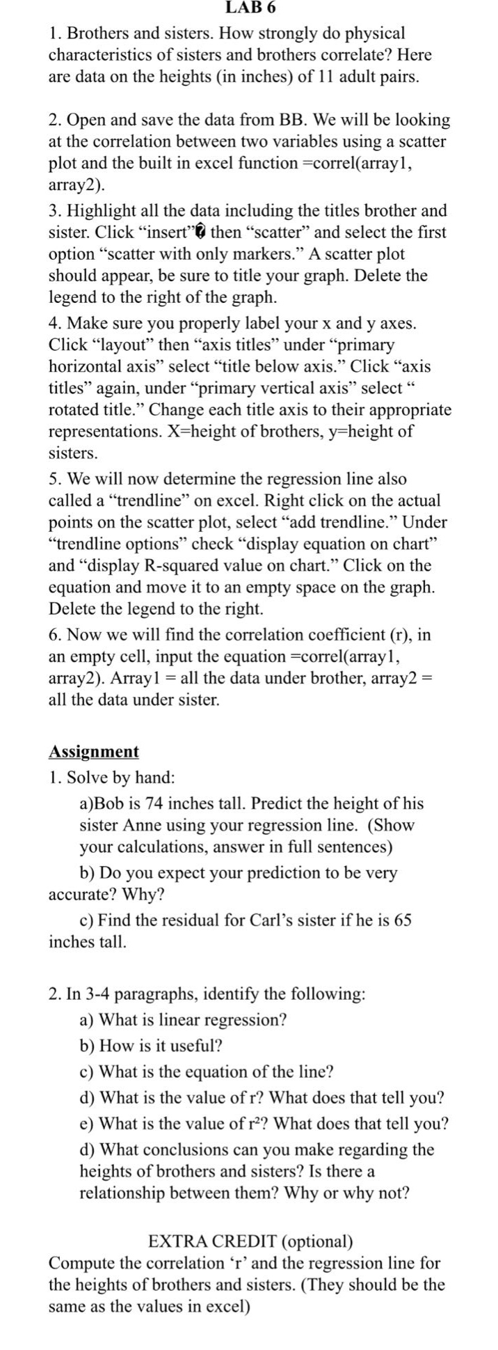 lab 6\n1. brothers and sisters. how strongly do physical characteristics of sisters and brothers correlate? here are data on the heights (in inches) of 11 adult pairs.\n2. open and save the data from bb. we will be looking at the correlation between two variables using a scatter plot and the built - in excel function =correl(array1, array2).\n3. highlight all the data including the titles brother and sister. click “insert” then “scatter” and select the first option “scatter with only markers.” a scatter plot should appear, be sure to title your graph. delete the legend to the right of the graph.\n4. make sure you properly label your x and y axes. click “layout” then “axis titles” under “primary horizontal axis” select “title below axis.” click “axis titles” again, under “primary vertical axis” select “rotated title.” change each title axis to their appropriate representations. x = height of brothers, y = height of sisters.\n5. we will now determine the regression line also called a “trendline” on excel. right click on the actual points on the scatter plot, select “add trendline.” under “trendline options” check “display equation on chart” and “display r - squared value on chart.” click on the equation and move it to an empty space on the graph. delete the legend to the right.\n6. now we will find the correlation coefficient (r), in an empty cell, input the equation =correl(array1, array2). array1 = all the data under brother, array2 = all the data under sister.\nassignment\n1. solve by hand:\na)bob is 74 inches tall. predict the height of his sister anne using your regression line. (show your calculations, answer in full sentences)\nb) do you expect your prediction to be very accurate? why?\nc) find the residual for carl’s sister if he is 65 inches tall.\n2. in 3 - 4 paragraphs, identify the following:\na) what is linear regression?\nb) how is it useful?\nc) what is the equation of the line?\nd) what is the value of r? what does that tell you?\ne) what is the value of r²? what does that tell you?\nd) what conclusions can you make regarding the heights of brothers and sisters? is there a relationship between them? why or why not?\nextra credit (optional)\ncompute the correlation ‘r’ and the regression line for the heights of brothers and sisters. (they should be the same as the values in excel)