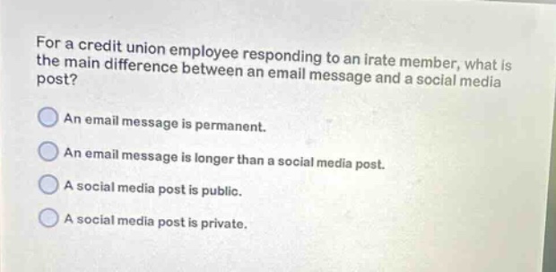 for a credit union employee responding to an irate member, what is the main difference between an email message and a social media post?\nan email message is permanent.\nan email message is longer than a social media post.\na social media post is public.\na social media post is private.