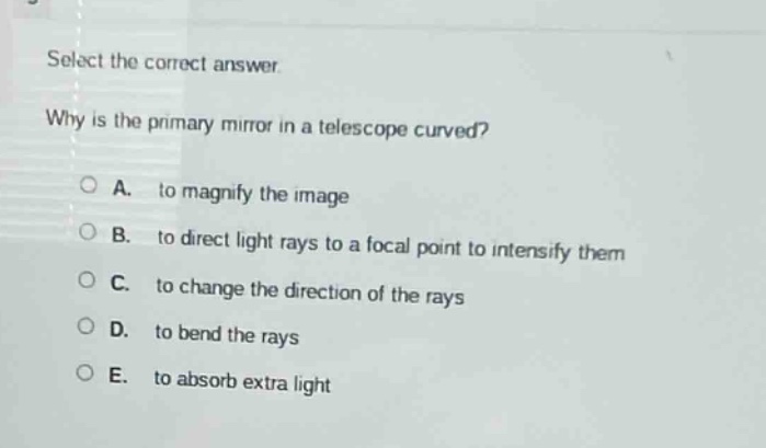 select the correct answer. why is the primary mirror in a telescope curved? a. to magnify the image b. to direct light rays to a focal point to intensify them c. to change the direction of the rays d. to bend the rays e. to absorb extra light