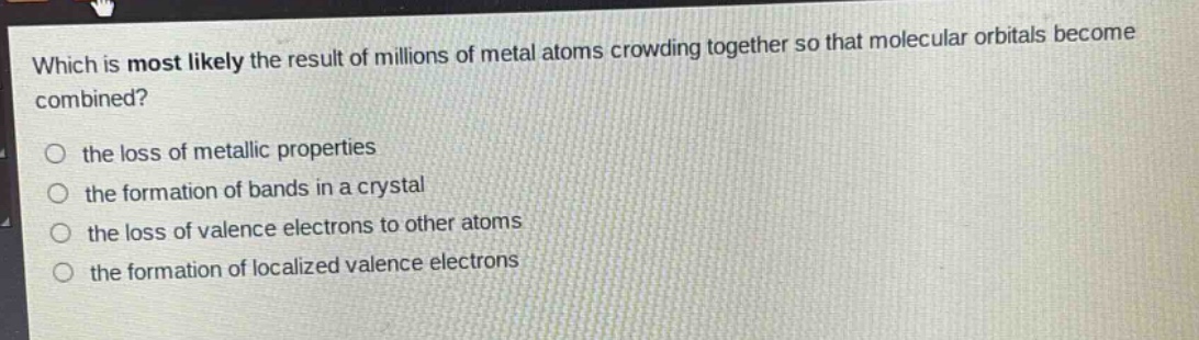 which is most likely the result of millions of metal atoms crowding together so that molecular orbitals become combined?\no the loss of metallic properties\no the formation of bands in a crystal\no the loss of valence electrons to other atoms\no the formation of localized valence electrons