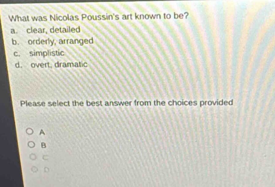 what was nicolas poussins art known to be?\na. clear, detailed\nb. orderly, arranged\nc. simplistic\nd. overt, dramatic\nplease select the best answer from the choices provided\no a\no b\no c\no d