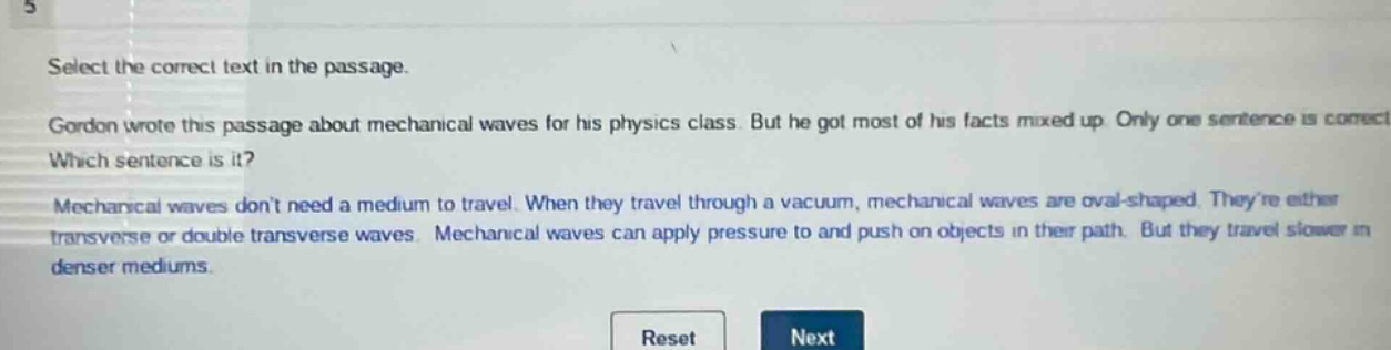 select the correct text in the passage. gordon wrote this passage about mechanical waves for his physics class. but he got most of his facts mixed up. only one sentence is correct. which sentence is it? mechanical waves dont need a medium to travel. when they travel through a vacuum, mechanical waves are oval - shaped. theyre either transverse or double transverse waves. mechanical waves can apply pressure to and push on objects in their path. but they travel slower in denser mediums.
