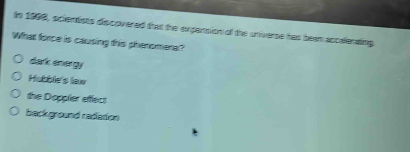 in 1998, scientists discovered that the expansion of the universe has been accelerating. what force is causing this phenomena?\no dark energy\no hubbles law\no the doppler effect\no background radiation