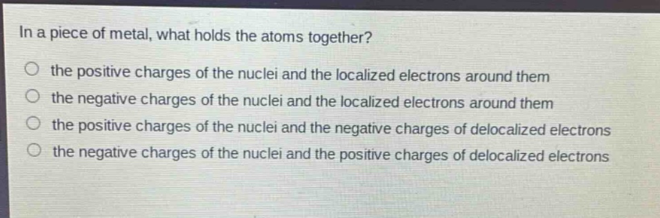in a piece of metal, what holds the atoms together?\no the positive charges of the nuclei and the localized electrons around them\no the negative charges of the nuclei and the localized electrons around them\no the positive charges of the nuclei and the negative charges of delocalized electrons\no the negative charges of the nuclei and the positive charges of delocalized electrons