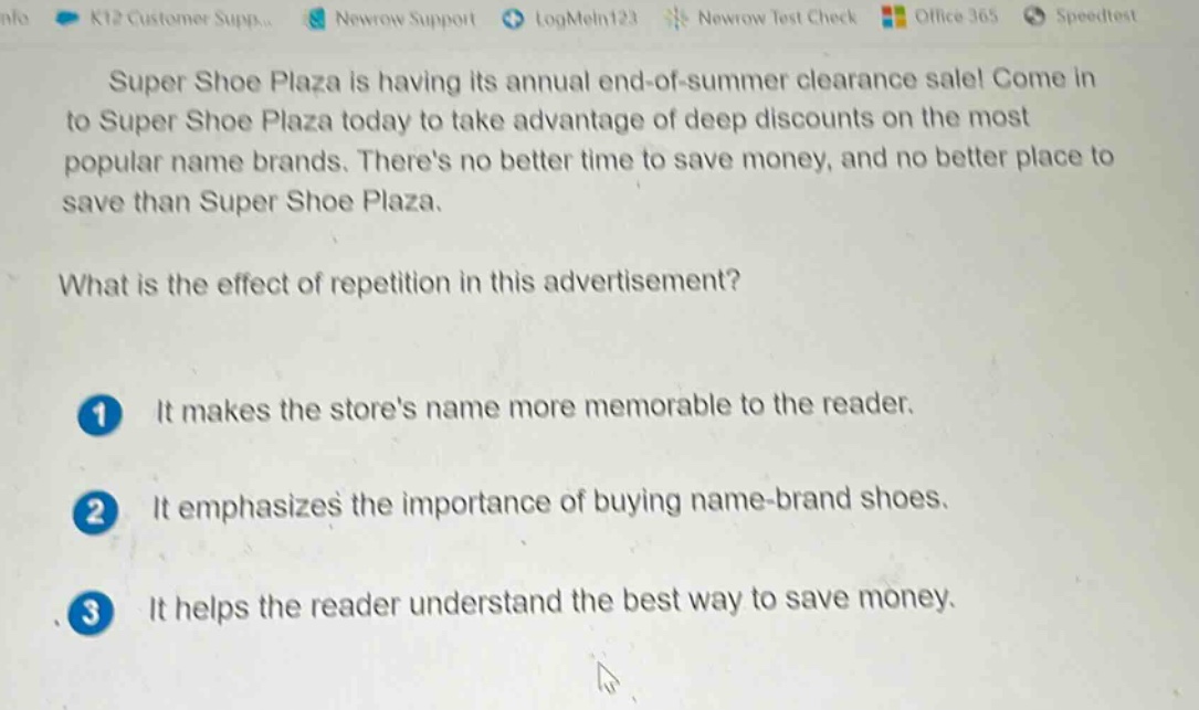 super shoe plaza is having its annual end - of - summer clearance sale! come in to super shoe plaza today to take advantage of deep discounts on the most popular name brands. theres no better time to save money, and no better place to save than super shoe plaza.\nwhat is the effect of repetition in this advertisement?\n1 it makes the stores name more memorable to the reader.\n2 it emphasizes the importance of buying name - brand shoes.\n3 it helps the reader understand the best way to save money.