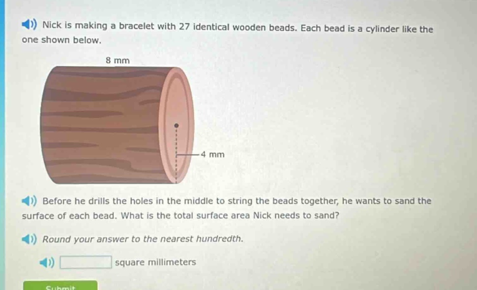 nick is making a bracelet with 27 identical wooden beads. each bead is a cylinder like the one shown below. before he drills the holes in the middle to string the beads together, he wants to sand the surface of each bead. what is the total surface area nick needs to sand? round your answer to the nearest hundredth. square millimeters