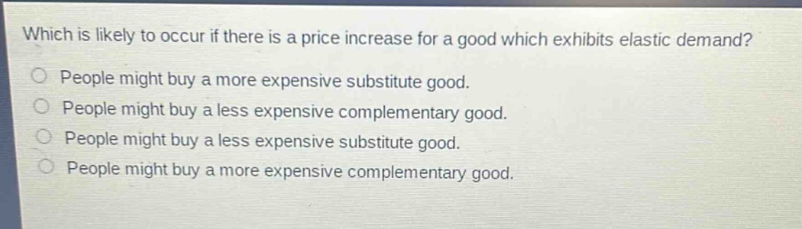 which is likely to occur if there is a price increase for a good which exhibits elastic demand?\npeople might buy a more expensive substitute good.\npeople might buy a less expensive complementary good.\npeople might buy a less expensive substitute good.\npeople might buy a more expensive complementary good.