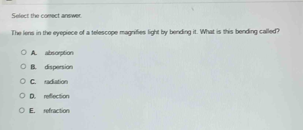 select the correct answer.\nthe lens in the eyepiece of a telescope magnifies light by bending it. what is this bending called?\na. absorption\nb. dispersion\nc. radiation\nd. reflection\ne. refraction