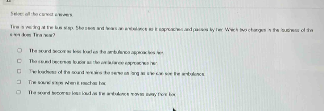 select all the correct answers. tina is waiting at the bus stop. she sees and hears an ambulance as it approaches and passes by her. which two changes in the loudness of the siren does tina hear? the sound becomes less loud as the ambulance approaches her. the sound becomes louder as the ambulance approaches her. the loudness of the sound remains the same as long as she can see the ambulance. the sound stops when it reaches her. the sound becomes less loud as the ambulance moves away from her.