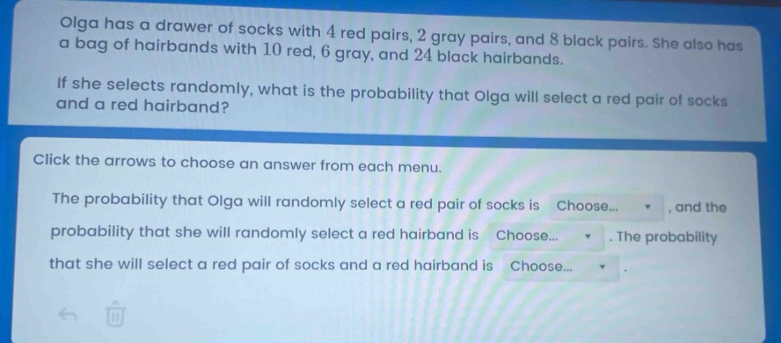 olga has a drawer of socks with 4 red pairs, 2 gray pairs, and 8 black pairs. she also has a bag of hairbands with 10 red, 6 gray, and 24 black hairbands. if she selects randomly, what is the probability that olga will select a red pair of socks and a red hairband? click the arrows to choose an answer from each menu. the probability that olga will randomly select a red pair of socks is choose..., and the probability that she will randomly select a red hairband is choose.... the probability that she will select a red pair of socks and a red hairband is choose...