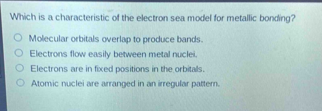 which is a characteristic of the electron sea model for metallic bonding?\nmolecular orbitals overlap to produce bands.\nelectrons flow easily between metal nuclei.\nelectrons are in fixed positions in the orbitals.\natomic nuclei are arranged in an irregular pattern.
