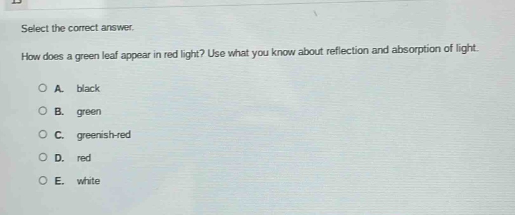 select the correct answer. how does a green leaf appear in red light? use what you know about reflection and absorption of light. a. black b. green c. greenish - red d. red e. white