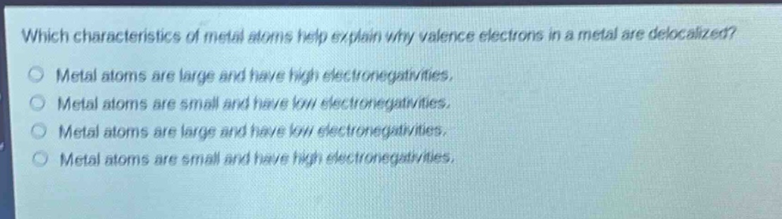 which characteristics of metal atoms help explain why valence electrons in a metal are delocalized?\nmetal atoms are large and have high electronegativities.\nmetal atoms are small and have low electronegativities.\nmetal atoms are large and have low electronegativities.\nmetal atoms are small and have high electronegativities.