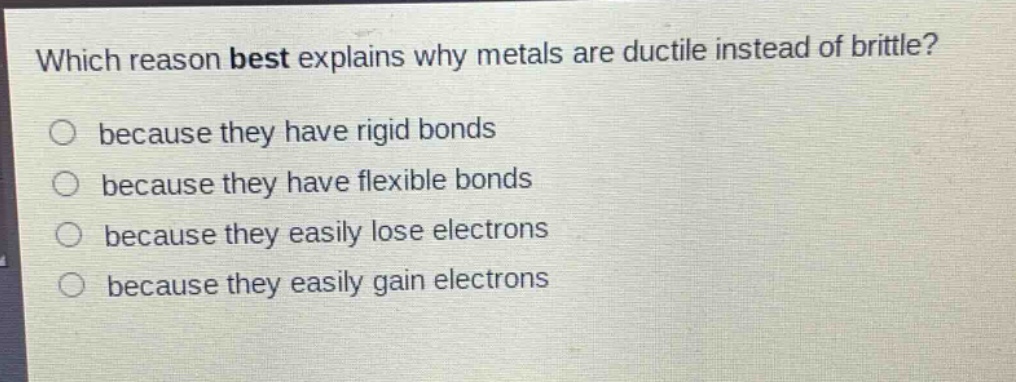 which reason best explains why metals are ductile instead of brittle?\n○ because they have rigid bonds\n○ because they have flexible bonds\n○ because they easily lose electrons\n○ because they easily gain electrons