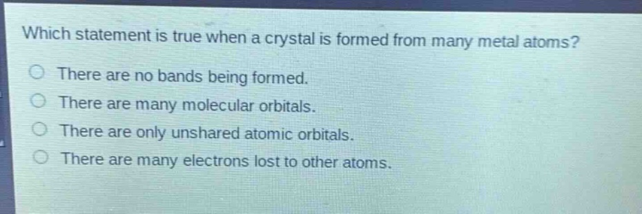 which statement is true when a crystal is formed from many metal atoms?\nthere are no bands being formed.\nthere are many molecular orbitals.\nthere are only unshared atomic orbitals.\nthere are many electrons lost to other atoms.