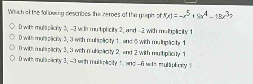 which of the following describes the zeroes of the graph of $f(x)=-x^{5}+9x^{4}-18x^{3}$?\n0 with multiplicity 3, -3 with multiplicity 2, and -2 with multiplicity 1\n0 with multiplicity 3, 3 with multiplicity 1, and 6 with multiplicity 1\n0 with multiplicity 3, 3 with multiplicity 2, and 2 with multiplicity 1\n0 with multiplicity 3, -3 with multiplicity 1, and -6 with multiplicity 1